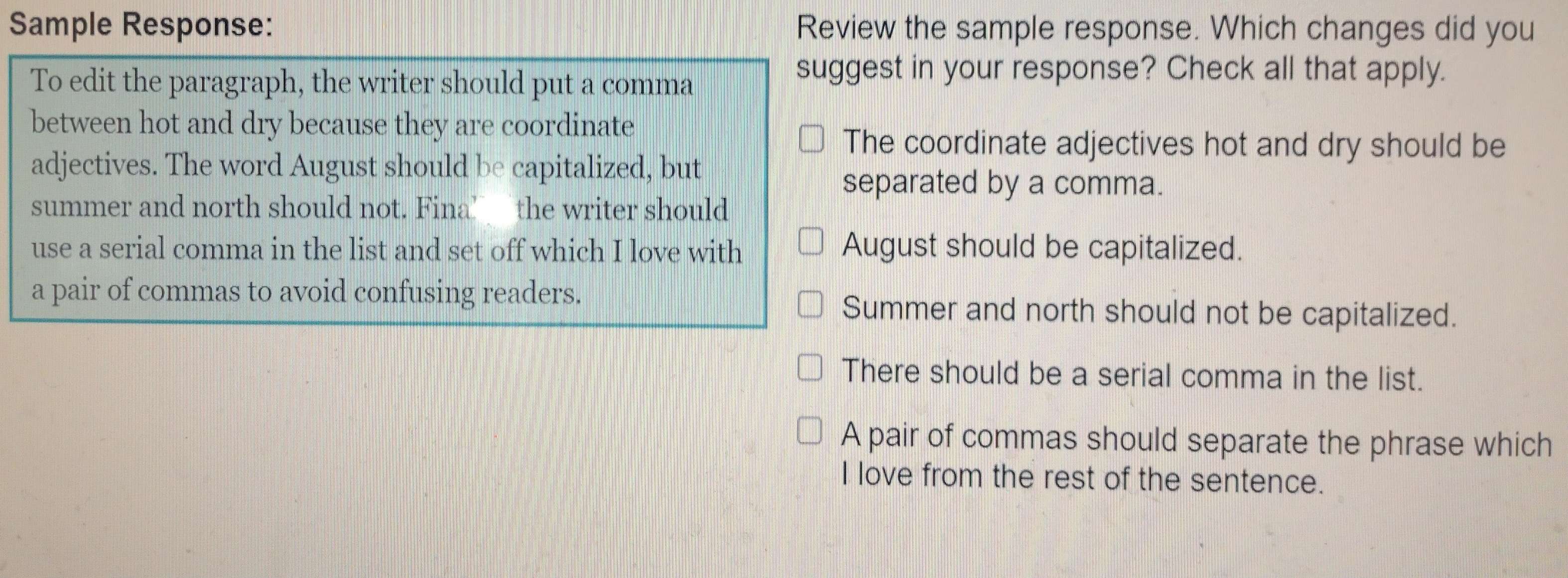 Sample Response: Review the sample response. Which changes did you
To edit the paragraph, the writer should put a comma
suggest in your response? Check all that apply.
between hot and dry because they are coordinate
The coordinate adjectives hot and dry should be
adjectives. The word August should be capitalized, but
separated by a comma.
summer and north should not. Fina’ the writer should
use a serial comma in the list and set off which I love with August should be capitalized.
a pair of commas to avoid confusing readers.
Summer and north should not be capitalized.
There should be a serial comma in the list.
A pair of commas should separate the phrase which
I love from the rest of the sentence.