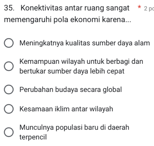 Konektivitas antar ruang sangat * 2 pc
memengaruhi pola ekonomi karena...
Meningkatnya kualitas sumber daya alam
Kemampuan wilayah untuk berbagi dan
bertukar sumber daya lebih cepat
Perubahan budaya secara global
Kesamaan iklim antar wilayah
Munculnya populasi baru di daerah
terpencil