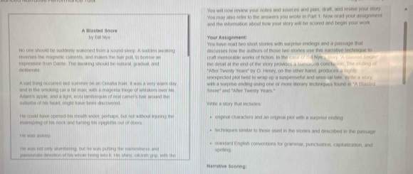 You well now review your notes and sources and plan, draff, and revise your story
You may also refer to the answers you wrote in Part 1. Now read your assignment
and the information about how your story will be scored and begin your work
A Blasted Snore by 134l Nye Your Assigement:
No one should be suddenly walkened from a sound steep. A sudden asalking 'You have read two short stones with surprise endings and a passage that
reverses tike nagnetic currents, and makes the hair pull, to borrow an discusses how the authors of those two stones use this narrative technique to
craft merrorable works of fiction. In the case of Dill Nyers Mtory ''A blasted anone''
expression from Daste. The awaking should be natural, gradeal, and the detal at the end of the story provides a humorcos concke ion. The ending of
de libe rate "After Twenly Yeaes!" by O. Henry, on the other hand, produces a nighly
unexpected ofot hwit to wran so a suspensefut and usus al tafe. Wrle a   l   
A sad thing occurred last summer on an Onsata traie. Itl was a very warm day Sinosn' and 'After Twenty Years.' with a surprise ending using one or more liferary tectniques found in ''A Basted
and in the smoking car a fal man, with a magenta tringe of whrskers over his
Adam's apple, and a light, ecru lambrequin of real camel's hair around the Write a story that includes:
suborbs of his head, might tave been discovered.
He could have opened his mouth wider, perhaps, but not without irjusing the
mainspiring of his neck and turning his epiglois out of doors. * original characters and an original plot with a surprise ending
techniques similar to those used in the stories and described in the passage
He was asloep . * slandard English conventions for grammar, poncluation, capitalization, and
He was not orly slumbering, but he was putting the earnesmess and
passionalle devotion of his whole being into it. His shimy, oilcloth grip, with the speting
Narrative Scoring: