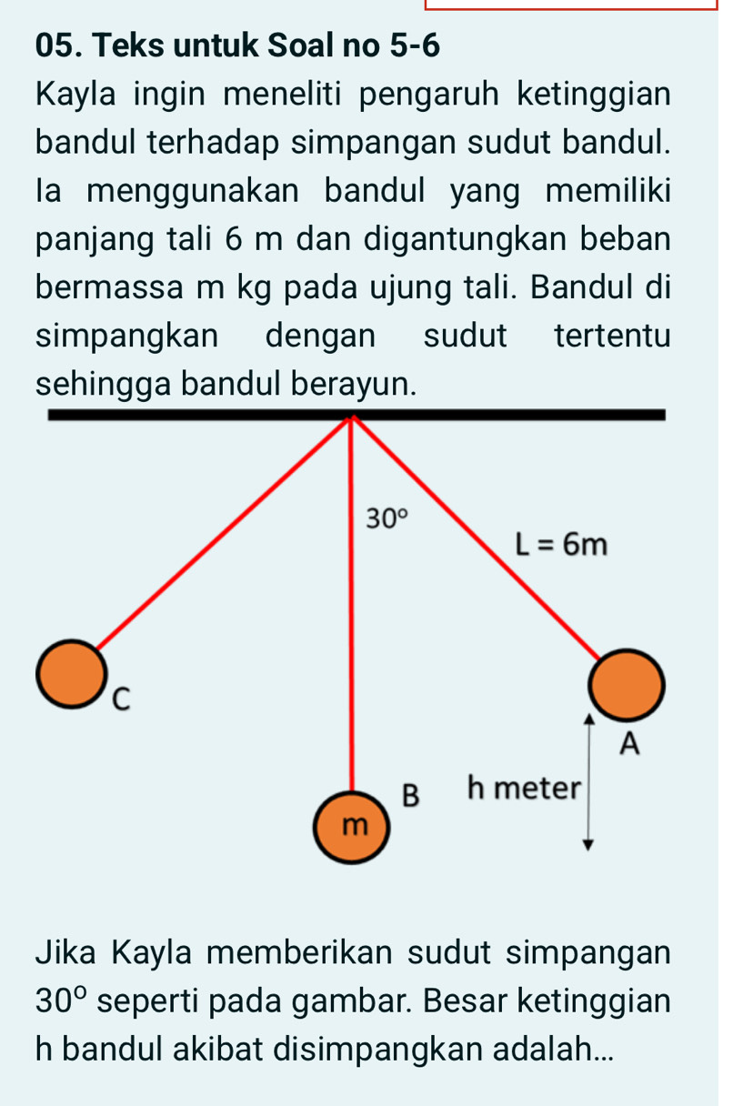 Teks untuk Soal no 5-6
Kayla ingin meneliti pengaruh ketinggian
bandul terhadap simpangan sudut bandul.
Ia menggunakan bandul yang memiliki
panjang tali 6 m dan digantungkan beban
bermassa m kg pada ujung tali. Bandul di
simpangkan dengan   sudut tertentu
Jika Kayla memberikan sudut simpangan
30° seperti pada gambar. Besar ketinggian
h bandul akibat disimpangkan adalah...