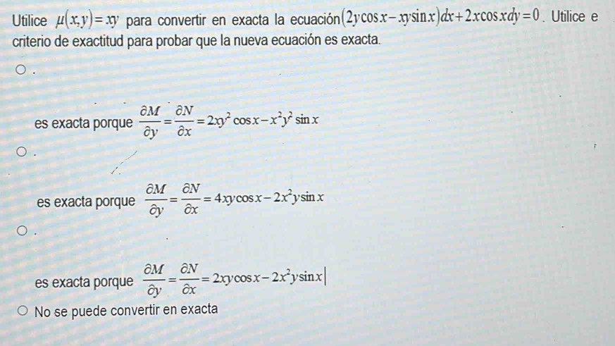 Utilice mu (x,y)=xy para convertir en exacta la ecuación (2ycos x-xysin x)dx+2xcos xdy=0. Utilice e
criterio de exactitud para probar que la nueva ecuación es exacta.
es exacta porque  partial M/partial y = partial N/partial x =2xy^2cos x-x^2y^2sin x
es exacta porque  partial M/partial y = partial N/partial x =4xycos x-2x^2ysin x
es exacta porque  partial M/partial y = partial N/partial x =2xycos x-2x^2ysin x|
No se puede convertir en exacta