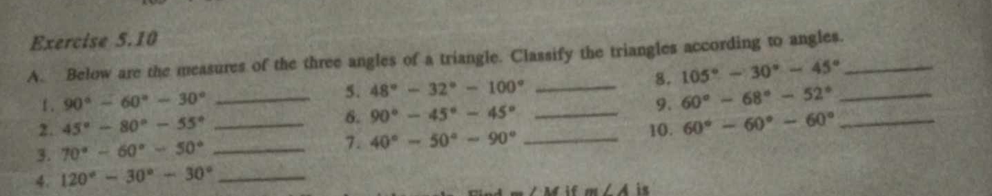 Below are the measures of the three angles of a triangle. Classify the triangles according to angles._ 
8. 105°-30°-45°
1. 90°-60°-30°
5. 48°-32°-100° _ 
2. 45°-80°-55° __6. 90°-45°-45° _9. 60°-68°-52° __ 
3. 70°-60°-50° _ 
7. 40°-50°-90° _ 
10. 60°-60°-60°
4. 120°-30°-30° _ 
if m∠ A is