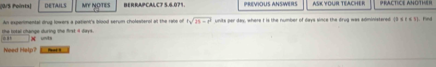 [0/S Points] DETAILS My NOTEs BERRAPCALC7 5.6.071. PREVIOUS ANSWERS ASK YOUR TEACHER PRACTICE ANOTHER 
An experimental drug lowers a patient's blood serum cholesterol at the rate of tsqrt(25-t^2) units per day, where t is the number of days since the drug was administered (0≤ t≤ 5) 。 Find 
the total change during the first 4 days.
0.51 × units 
Need Help? Read it