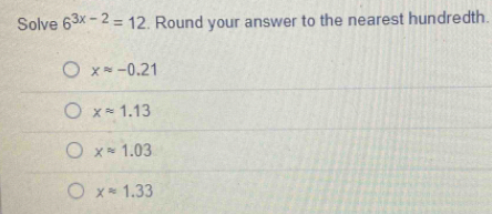 Solve 6^(3x-2)=12. Round your answer to the nearest hundredth.
xapprox -0.21
xapprox 1.13
xapprox 1.03
xapprox 1.33