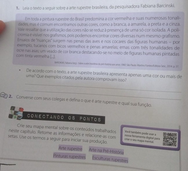 Leia o texto a seguir sobrę a arte rupestre brasileira, da pesquisadora Fabiana Barcinski.
Em toda a pintura rupestre do Brasil predomina a cor vermelha e suas numerosas tonali-
dades, mas é comum encontramos outras cores, como a branca, a amarela, a preta e a cinza.
Vale ressaltar que a utilização das cores não se reduz à presença de uma só cor isolada. A poli-
cromia é visível nos grafismos, pois podemos encontrar cores diversas num mesmo grafismo.
Ensaios de ''nuanças' surgem nas penas das aves e nos cocares das figuras humanas - por
exemplo, tucanos com bicos vermelhos e penas amarelas; emas com três tonalidades de
ocre nas asas; um veado de cor branca destacando-se no meio de figuras humanas pintadas
com tinta vermelha [...].
BARCINSKI, Fabiana (org ). Sobre a arte brasileira da pré-história aos anos 1960. São Paulo: Martins Fontes/Editora Sesc, 2014. p. 37.
De acordo com o texto, a arte rupestre brasileira apresenta apenas uma cor ou mais de
_
uma? Que exemplos citados pela autora comprovam isso?
_
2. Converse com seus colegas e defina o que é arte rupestre e qual sua função.
CONECTANDO os PONTOS
Crie seu mapa mental sobre os conteúdos trabalhados nossa ferramenta digital para
Você também pode usar a
neste capítulo. Retome as informações e relacione-as com criar o seu mapa mental.
setas. Use os termos a seguir para iniciar sua produção.
Arte rupestre Arte na Pré-História
Pinturas rupestres Esculturas rupestres
