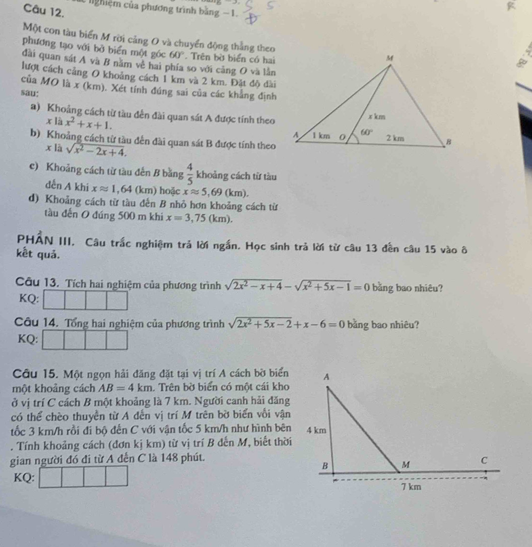 -2
ghiệm của phương trình bằng −1.
Câu 12.
Một con tàu biển M rời cảng O và chuyển động thắng theo
phương tạo với bở biển một góc 60°. Trên bờ biển có hai
đài quan sát A và B nằm về hai phía so với cảng O và lằn
lượt cách cảng O khoảng cách 1 km và 2 km. Đặt độ dài
của MO là x (km). Xét tính đúng sai của các khẳng định
sau:
a) Khoảng cách từ tàu đến đài quan sát A được tính theo
x là x^2+x+1.
b) Khoảng cách từ tàu đến đài quan sát B được tính theo
xlà sqrt(x^2-2x+4).
c) Khoảng cách từ tàu đến B bằng  4/5  khoảng cách từ tàu
dến A khi xapprox 1,64 11 m) hoặc xapprox 5,69(km).
d) Khoảng cách từ tàu đến B nhỏ hơn khoảng cách từ
tàu đến O đúng 500 m khi x=3,75(km).
PHẢN III. Câu trắc nghiệm trả lời ngắn. Học sinh trả lời từ câu 13 đến câu 15 vào ô
kết quả.
Câu 13. Tích hai nghiệm của phương trình sqrt(2x^2-x+4)-sqrt(x^2+5x-1)=0 bằng bao nhiêu?
KQ:
Câu 14. Tổng hai nghiệm của phương trình sqrt(2x^2+5x-2)+x-6=0 bằng bao nhiêu?
KQ:
Câu 15. Một ngọn hải đăng đặt tại vị trí A cách bờ biển
một khoảng cách AB=4km. Trên bờ biển có một cái kho
ở vị trí C cách B một khoảng là 7 km. Người canh hải đăng
có thể chèo thuyền từ A dến vị trí M trên bờ biển vối vận
tốc 3 km/h rồi đi bộ đến C với vận tốc 5 km/h như hình bên
. Tính khoảng cách (đơn kị km) từ vị trí B đến M, biết thời
gian người đó đi từ A đến C là 148 phút.
KQ: