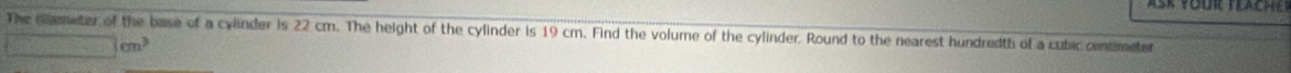 The nmeter of the base of a cylinder is 22 cm. The height of the cylinder is 19 cm. Find the volume of the cylinder. Round to the nearest hundredth of a cubic centimeter
□ cm^3