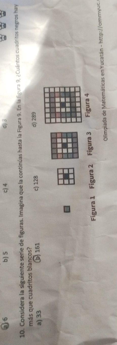 a 6 b) 5 c 4 d) 3
10. Considera la siguiente serie de figuras. Imagina que la continúas hasta la Figura 9. En la figura 9, ¿Cuántos cuadritos negros hay
más que cuadritos blancos?
a) 33 b 161 c) 128
d) 289
Figura 1 Figura 2 a Figura 3 Figura 4
Olimpiada de Matemáticas en Yucatán - http://ommyuc.