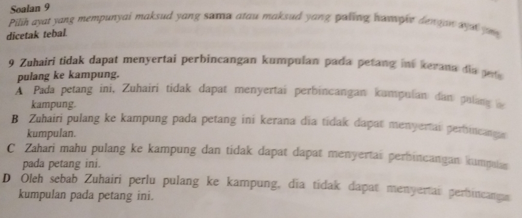 Soalan 9
Pilih ayat yang mempunyai maksud yang sama atau maksud yang paling ham ohe dengan wya yu 
dicetak tebal.
9 Zuhairi tidak dapat menyertai perbincangan kumpulan pada petang int kerana dia pete 
pulang ke kampung.
A Pada petang ini, Zuhairi tidak dapat menyertai perbincangan kumpulan dan pulang 
kampung.
B Zuhairi pulang ke kampung pada petang ini kerana dia tidak dapat menyertai perbincanga 
kumpulan.
C Zahari mahu pulang ke kampung dan tidak dapat dapat menyertai perbincangan kumpulan
pada petang ini.
D Oleh sebab Zuhairi perlu pulang ke kampung, dia tidak dapat menyertai perbincangas
kumpulan pada petang ini.