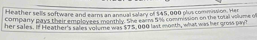 Heather sells software and earns an annual salary of $45,000 plus commission. Her 
company pays their employees monthly. She earns 5% commission on the total volume of 
her sales. If Heather’s sales volume was $75, 000 last month, what was her gross pay?