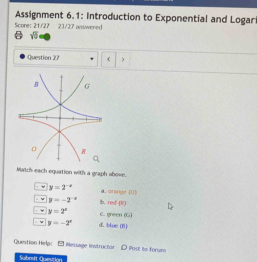 Assignment 6.1: Introduction to Exponential and Logari
Score: 21/27 23/27 answered
sqrt(0) 
Question 27 < >
Match each equation with a graph above.
y=2^(-x)
a. orange (O)
y=-2^(-x) b. red (R)
y=2^x
c. green (G)
y=-2^x d. blue (B)
Question Help: Message instructor D Post to forum
Submit Question