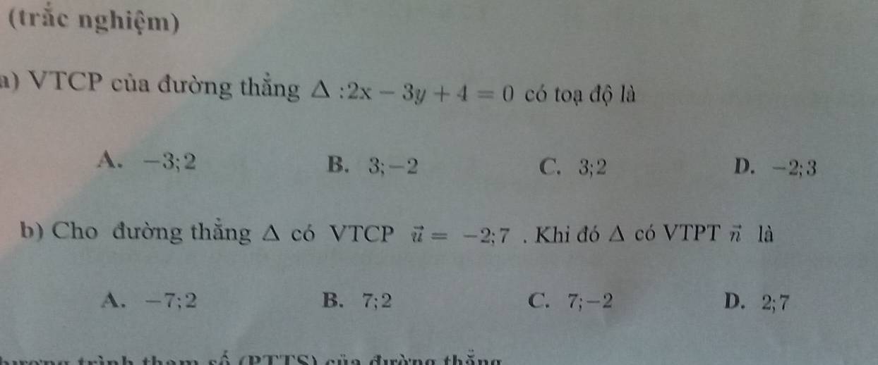 (trắc nghiệm)
a) VTCP của đường thắng △ :2x-3y+4=0 có toạ độ là
A. -3; 2 B. 3; -2 C. 3; 2 D. -2; 3
b) Cho đường thắng △ c6 VTCP vector u=-2;7. Khi đó △ có VTPT π là
A. -7; 2 B. 7; 2 C. 7; -2 D. 2; 7
số (RTTS) sủa đường thằn