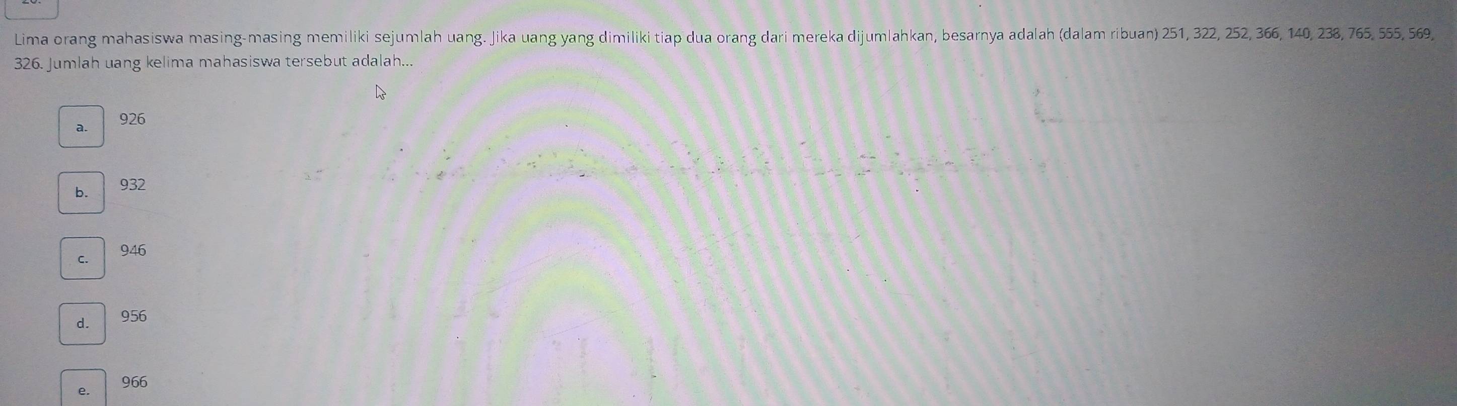 Lima orang mahasiswa masing-masing memiliki sejumlah uang. Jika uang yang dimiliki tiap dua orang dari mereka dijumlahkan, besarnya adalah (dalam ribuan) 251, 322, 252, 366, 140, 238, 765, 555, 569,
326. Jumlah uang kelima mahasiswa tersebut adalah...
a. 926
b. 932
c. / 946
d. 956
e. 966