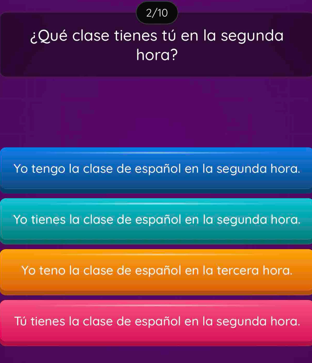 2/10
¿Qué clase tienes tú en la segunda
hora?
Yo tengo la clase de español en la segunda hora.
Yo tienes la clase de español en la segunda hora.
Yo teno la clase de español en la tercera hora.
Tú tienes la clase de español en la segunda hora.