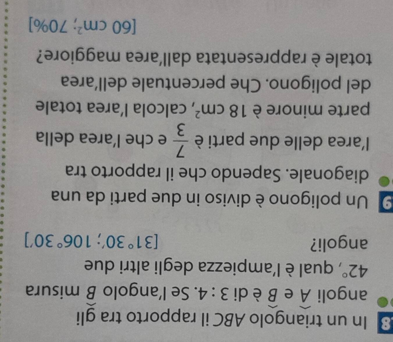 In un triangolo ABC il rapporto tra gli 
angoli widehat A e widehat B è di 3:4. Se l’angolo widehat B misura
42° , qual è l'ampiezza degli altri due 
angoli?
[31°30';106°30']
9 Un poligono è diviso in due parti da una 
diagonale. Sapendo che il rapporto tra 
l'area delle due parti è  7/3  e che l’area della 
parte minore è 18cm^2 , calcola l’area totale 
del poligono. Che percentuale dell’area 
totale è rappresentata dall'area maggiore?
[60cm^2;70% ]