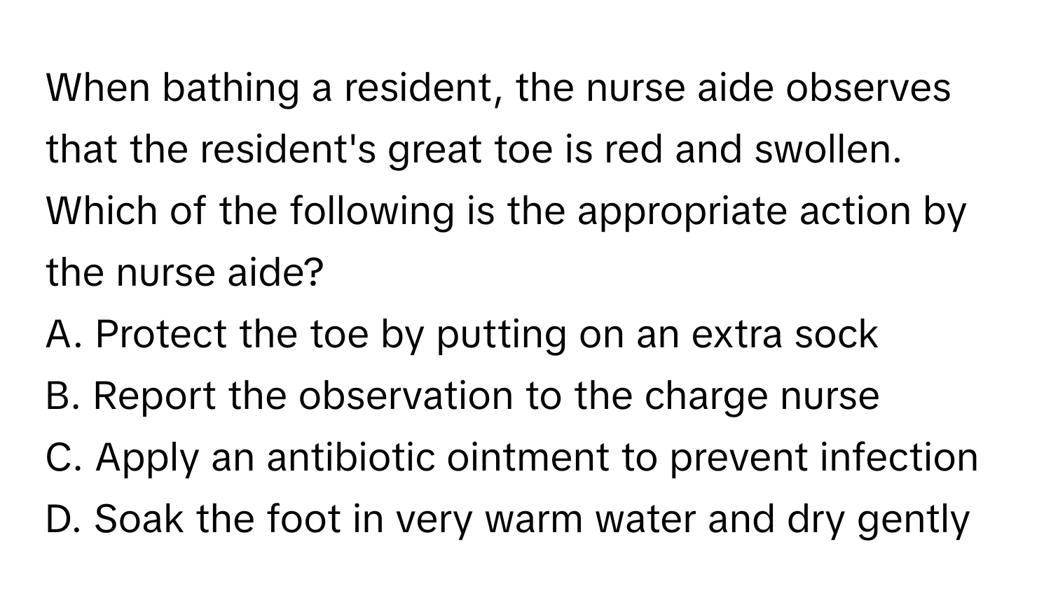 When bathing a resident, the nurse aide observes that the resident's great toe is red and swollen. Which of the following is the appropriate action by the nurse aide?

A. Protect the toe by putting on an extra sock 
B. Report the observation to the charge nurse 
C. Apply an antibiotic ointment to prevent infection 
D. Soak the foot in very warm water and dry gently