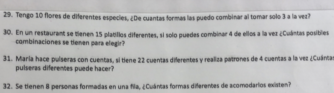 Tengo 10 flores de diferentes especies, ¿De cuantas formas las puedo combinar al tomar solo 3 a la vez? 
30. En un restaurant se tienen 15 platillos diferentes, si solo puedes combinar 4 de ellos a la vez ¿Cuántas posibles 
combinaciones se tienen para elegir? 
31. María hace pulseras con cuentas, si tiene 22 cuentas diferentes y realiza patrones de 4 cuentas a la vez ¿Cuántas 
pulseras diferentes puede hacer? 
32. Se tienen 8 personas formadas en una fila, ¿Cuántas formas diferentes de acomodarlos existen?