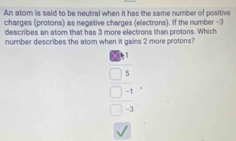 An atom is said to be neutral when it has the same number of positive
charges (protons) as negative charges (electrons). If the number −3
describes an atom that has 3 more electrons than protons. Which
number describes the atom when it gains 2 more protons?
1
5
-1
-3