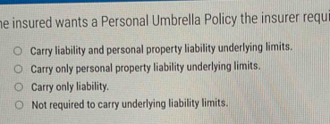 he insured wants a Personal Umbrella Policy the insurer requ
Carry liability and personal property liability underlying limits.
Carry only personal property liability underlying limits.
Carry only liability.
Not required to carry underlying liability limits.