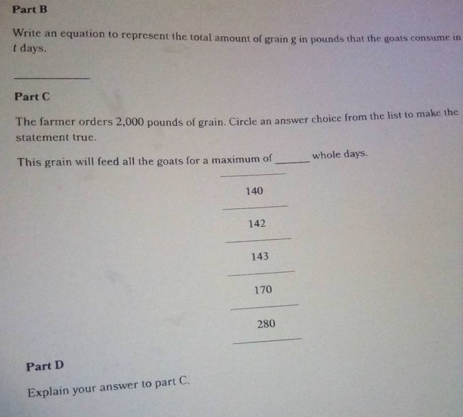 Write an equation to represent the total amount of grain g in pounds that the goats consume in
t days. 
_ 
Part C 
The farmer orders 2,000 pounds of grain. Circle an answer choice from the list to make the 
statement true. 
_ 
This grain will feed all the goats for a maximum of _whole days.
140
_
142
_
143
_
170
_
280
_ 
Part D 
Explain your answer to part C.