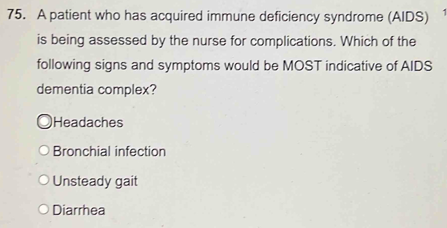 A patient who has acquired immune deficiency syndrome (AIDS)
is being assessed by the nurse for complications. Which of the
following signs and symptoms would be MOST indicative of AIDS
dementia complex?
Headaches
Bronchial infection
Unsteady gait
Diarrhea