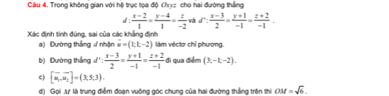 Trong không gian với hệ trục tọa độ Oxyz cho hai đường thắng 
d:  (x-2)/1 = (y-4)/1 = z/-2  và d∵  (x-3)/2 = (y+1)/-1 = (z+2)/-1 . 
Xác định tính đúng, sai của các khẳng định 
a) Đường thẳng nhận vector u=(1;1;-2) làm véctơ chỉ phương. 
b) Đường thẳng đ':  (x-3)/2 = (y+1)/-1 = (z+2)/-1  đi qua điểm (3;-1;-2). 
c) [overline u_1,overline u_2]=(3;5;3). 
d) Gọi M là trung điểm đoạn vuông góc chung của hai đường thắng trên thi OM=sqrt(6).