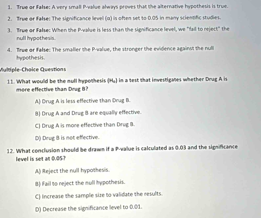 True or False: A very small P -value always proves that the alternative hypothesis is true.
2. True or False: The significance level (α) is often set to 0.05 in many scientific studies.
3. True or False: When the P -value is less than the significance level, we "fail to reject" the
null hypothesis.
4. True or False: The smaller the P -value, the stronger the evidence against the null
hypothesis.
Multiple-Choice Questions
11. What would be the null hypothesis (H_0) in a test that investigates whether Drug A is
more effective than Drug B?
A) Drug A is less effective than Drug B.
B) Drug A and Drug B are equally effective.
C) Drug A is more effective than Drug B.
D) Drug B is not effective.
12. What conclusion should be drawn if a P -value is calculated as 0.03 and the significance
level is set at 0.05?
A) Reject the null hypothesis.
B) Fail to reject the null hypothesis.
C) Increase the sample size to validate the results.
D) Decrease the significance level to 0.01.