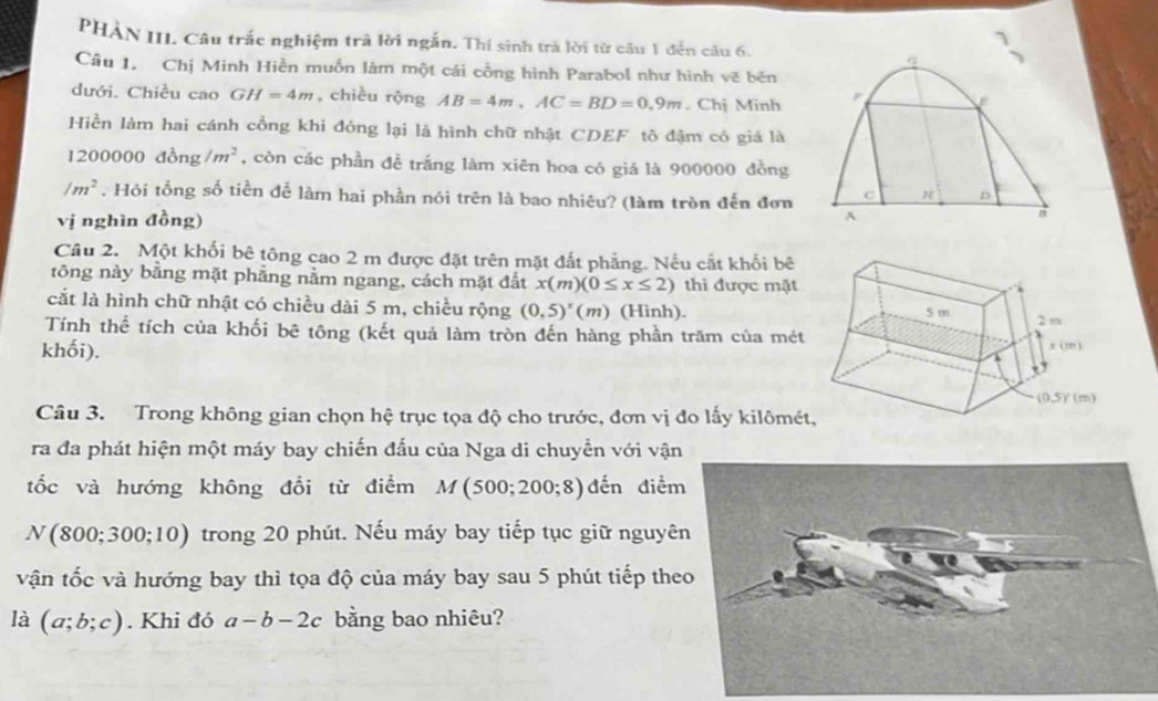 PHÀN III. Câu trắc nghiệm trả lời ngắn. Thí sinh trà lời từ câu 1 đến câu 6.
Câu 1. Chị Minh Hiền muốn làm một cái cổng hình Parabol như hình vẽ bên
dưới. Chiều cao GH=4m , chiều rộng AB=4m,AC=BD=0.9m. Chị Minh r
 
Hiền làm hai cánh cổng khi đóng lại là hình chữ nhật CDEF tô đậm có giá là
1200000do_1 g /m^2 , còn các phần đề trắng làm xiên hoa có giá là 900000 đồng
/m^2. Hỏi tổng số tiền để làm hai phần nói trên là bao nhiêu? (làm tròn đến đơn C H n
vị nghìn đồng)
A
Câu 2. Một khối bê tông cao 2 m được đặt trên mặt đất phẳng. Nếu cắt khối bê
tông này bằng mặt phẳng nằm ngang, cách mặt đất x(m)(0≤ x≤ 2) thì được mặt
cắt là hình chữ nhật có chiều dài 5 m, chiều rộng (0,5)^x(m) (Hình).
Tính thể tích của khối bê tông (kết quả làm tròn đến hàng phần trăm của mét
khối). 
Câu 3. Trong không gian chọn hệ trục tọa độ cho trước, đơn vị đo lấy kilômé
ra đa phát hiện một máy bay chiến đấu của Nga di chuyển với vậ
tốc và hướng không đổi từ điểm M(500;200;8) đến điể
N(800;300;10) trong 20 phút. Nếu máy bay tiếp tục giữ nguyê
vận tốc và hướng bay thì tọa độ của máy bay sau 5 phút tiếp the
là (a;b;c). Khi đó a-b-2c bằng bao nhiêu?