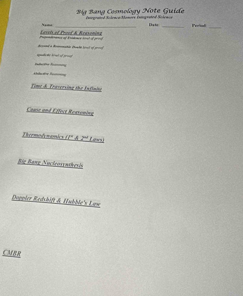 Big Bang Cosmology Note Guide 
Integrated Science/Honors Integrated Science 
Name: _Date: _Period:_ 
Levels of Proof & Reasoning 
Preponderance of Evidence level of proof 
Reyond a Reasonable Doubt level of proof 
spodictic level of proof 
Inductive Reasoning 
Abductive Reasoning 
Time & Traversing the Infinite 
Canse and Effect Reasoning 
Thermodynamics _ (I^x d 2^(nd) Laws) 
Big Bang Nucleosynthesis 
Doppler Redshift & Hubble's Law 
CMBR