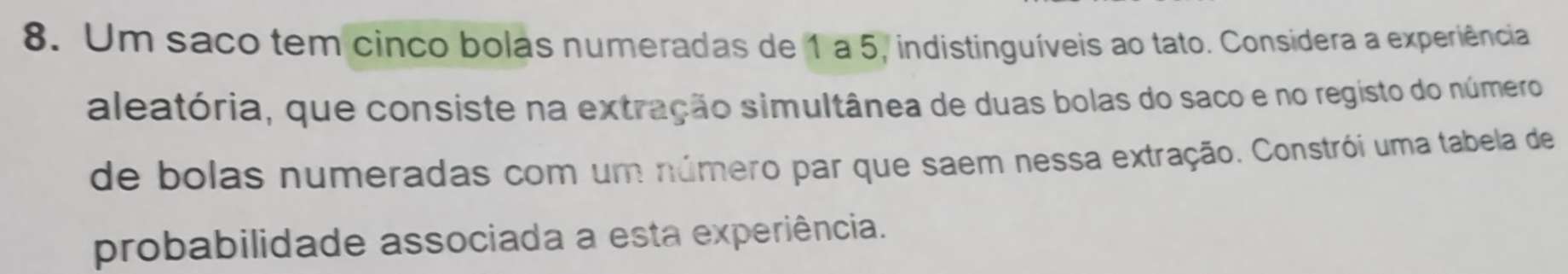 Um saco tem cinco bolas numeradas de 1 a 5, indistinguíveis ao tato. Considera a experiência 
aleatória, que consiste na extração simultânea de duas bolas do saco e no registo do número 
de bolas numeradas com um número par que saem nessa extração. Constrói uma tabela de 
probabilidade associada a esta experiência.