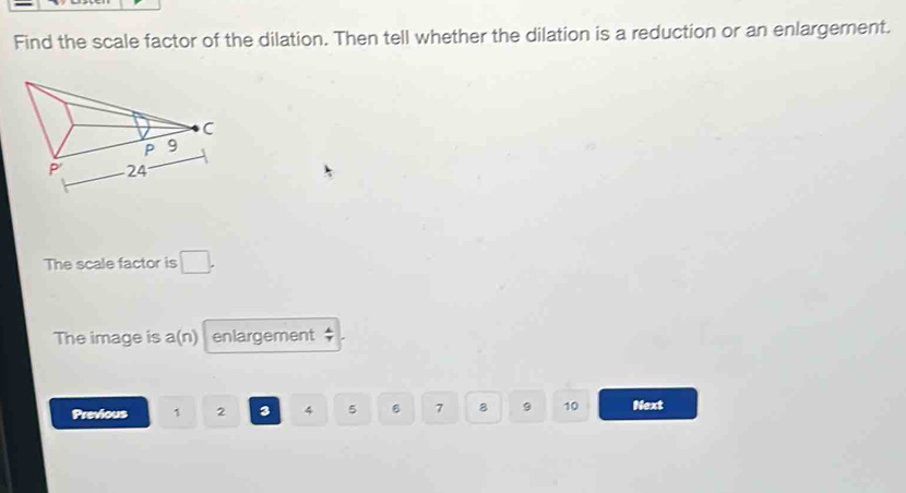 Find the scale factor of the dilation. Then tell whether the dilation is a reduction or an enlargement. 
The scale factor is □. 
The image is a(n) enlargement 
Previous 1 2 3 4 5 6 7 8 9 10 Next