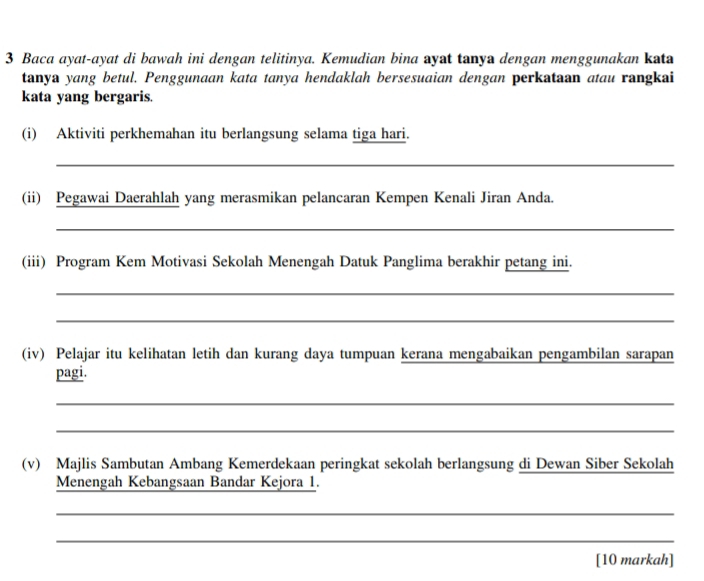 Baca ayat-ayat di bawah ini dengan telitinya. Kemudian bina ayat tanya dengan menggunakan kata 
tanya yang betul. Penggunaan kata tanya hendaklah bersesuaian dengan perkataan atau rangkai 
kata yang bergaris. 
(i) Aktiviti perkhemahan itu berlangsung selama tiga hari. 
_ 
(ii) Pegawai Daerahlah yang merasmikan pelancaran Kempen Kenali Jiran Anda. 
_ 
(iii) Program Kem Motivasi Sekolah Menengah Datuk Panglima berakhir petang ini. 
_ 
_ 
(iv) Pelajar itu kelihatan letih dan kurang daya tumpuan kerana mengabaikan pengambilan sarapan 
pagi. 
_ 
_ 
(v) Majlis Sambutan Ambang Kemerdekaan peringkat sekolah berlangsung di Dewan Siber Sekolah 
Menengah Kebangsaan Bandar Kejora 1. 
_ 
_ 
[10 markah]