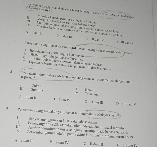 definisi awalnya ?
1 Pernyataan yang manakah yang benar tentang maksud istilah Meluyu berdasarkan
I Merujuk kepada penutur asli bahasa Melayu
II Merujuk kepada kawasan asal bahasa Melayu
11I Merujuk kepada bahasa yang digunakan di Kepulauan Melayu
IV Merujuk kepada kerajaan yang memerintah di Kepulauan Melayu
A I dan II B I dan III C II dan IV D III dan IV
2 Pernyataan yang manakah yang tidak benar tentang bahasa Austronesia Timur ?
A Berusia antara 2500 hingga 5000 tahun
B Disebut juga sebagai bahasa Nusantara
C Terkelompok sebagai rumpun dalam salasilah bahasa
D Liputan sebarannya meliputi Kepulauan Fiji dan Halmahera
3 Perkataan dalam bahasa Melayu kuno yang manakah yang mengandungi bunyi
aspirasi ?
I Dukha II Bhumi
III Samuha IV Tatkalana
A I dan II B I dan IV C II dan III D III dan IV
4 Pernyataan yang manakah yang benar tentang(bahasa Melayu klasik?
I£ Banyak menggunakan kosa kata bahasa dalam
I£ Perancangannya dilaksanakan oleh individu dan institusi tertentu
III Sumber peminjaman unsur asingnya tertumpu pada bahasa Sanskrit
IV Perkembangannya adalah pada sekitar kurun ke -14 hingga kurun ke-19
A I dan II B I dan IV C II dan III D III dan IV