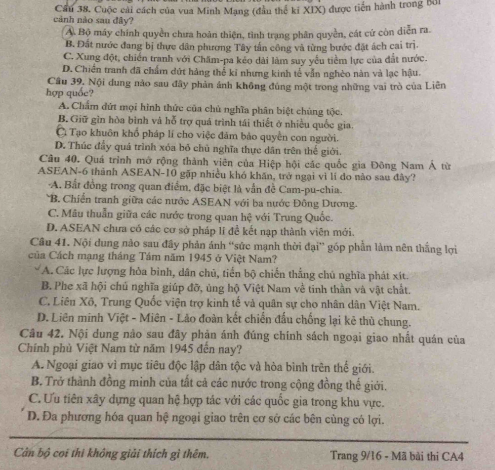 Cầu 38. Cuộc cải cách của vua Minh Mạng (đầu thể ki XIX) được tiến hành trong bối
cảnh nào sau dây?
A. Bộ máy chính quyền chưa hoàn thiện, tình trạng phân quyền, cát cứ còn diễn ra.
B. Đất nước đang bị thực dân phương Tây tấn công và từng bước đặt ách cai trị.
C. Xung đột, chiến tranh với Chăm-pa kéo dài làm suy yếu tiềm lực của đất nước.
D. Chiến tranh đã chấm dứt hàng thế ki nhưng kinh tế vẫn nghèo nàn và lạc hậu.
Câu 39. Nội dung nảo sau đây phản ánh không đúng một trong những vai trò của Liên
hợp quốc?
A.Chẩm dứt mọi hình thức của chủ nghĩa phân biệt chủng tộc.
B. Giữ gìn hòa bình và hỗ trợ quá trình tái thiết ở nhiều quốc gia.
Cì Tạo khuôn khổ pháp lí cho việc đảm bảo quyền con người.
D. Thúc đầy quá trình xóa bỏ chủ nghĩa thực dân trên thế giới.
Câu 40. Quá trình mở rộng thành viên của Hiệp hội các quốc gia Đông Nam Á từ
ASEAN-6 thành ASEAN-10 gặp nhiều khó khăn, trở ngại vì lí do nào sau đây?
A. Bất đồng trong quan điểm, đặc biệt là vấn đề Cam-pu-chia.
B. Chiến tranh giữa các nước ASEAN với ba nước Đông Dương.
C. Mâu thuẫn giữa các nước trong quan hệ với Trung Quốc.
D. ASEAN chưa có các cơ sở pháp lí đề kết nạp thành viên mới.
Câu 41. Nội dung nào sau đây phản ánh “sức mạnh thời đại” góp phần làm nên thắng lợi
Của Cách mạng tháng Tám năm 1945 ở Việt Nam?
A. Các lực lượng hỏa bình, dân chủ, tiến bộ chiến thắng chú nghĩa phát xít.
B. Phe xã hội chủ nghĩa giúp đỡ, ủng hộ Việt Nam về tinh thần và vật chất.
C. Liên Xô, Trung Quốc viện trợ kinh tế và quân sự cho nhân dân Việt Nam.
D. Liên minh Việt - Miên - Lào đoàn kết chiến đấu chống lại kê thù chung.
Câu 42. Nội dung nảo sau đây phàn ánh đúng chính sách ngoại giao nhất quán của
Chính phủ Việt Nam từ năm 1945 đến nay?
A. Ngoại giao vì mục tiêu độc lập dân tộc và hòa bình trên thế giới.
B. Trở thành đồng minh của tất cả các nước trong cộng đồng thế giới.
C.Ưu tiên xây dựng quan hệ hợp tác với các quốc gia trong khu vực.
D. Đa phương hóa quan hệ ngoại giao trên cơ sở các bên cùng có lợi.
Cân bộ coi thi không giải thích gì thêm. Trang 9/16 - Mã bài thi CA4