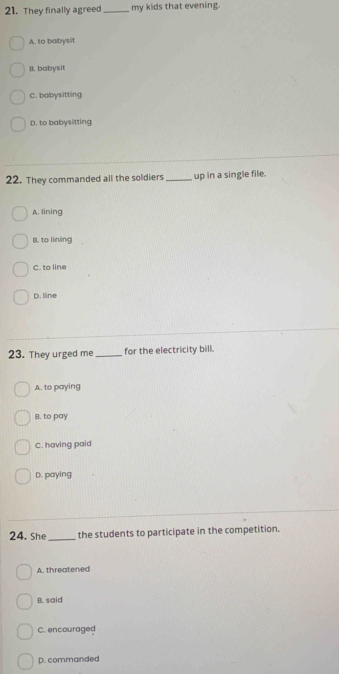 They finally agreed _my kids that evening.
A. to babysit
B. babysit
C. babysitting
D. to babysitting
22. They commanded all the soldiers_ up in a single file.
A. lining
B. to lining
C. to line
D. line
23. They urged me_ for the electricity bill.
A. to paying
B. to pay
C. having paid
D. paying
24. She_ the students to participate in the competition.
A. threatened
B. said
C. encouraged
D. commanded