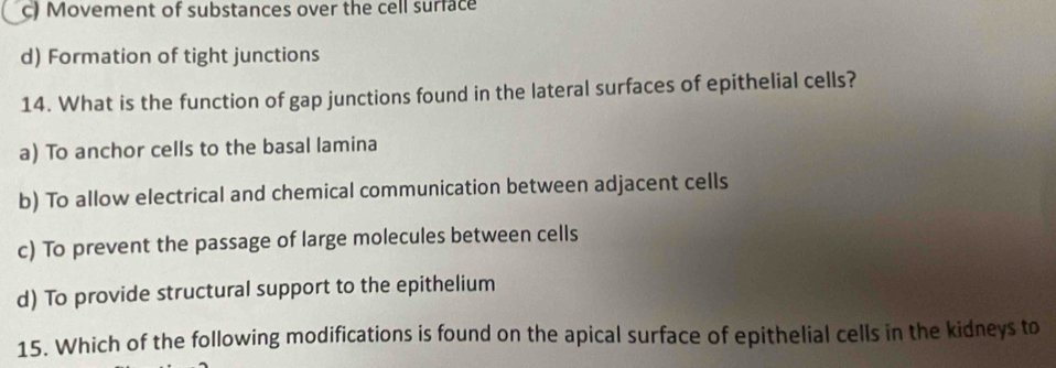 c) Movement of substances over the cell surface
d) Formation of tight junctions
14. What is the function of gap junctions found in the lateral surfaces of epithelial cells?
a) To anchor cells to the basal lamina
b) To allow electrical and chemical communication between adjacent cells
c) To prevent the passage of large molecules between cells
d) To provide structural support to the epithelium
15. Which of the following modifications is found on the apical surface of epithelial cells in the kidneys to