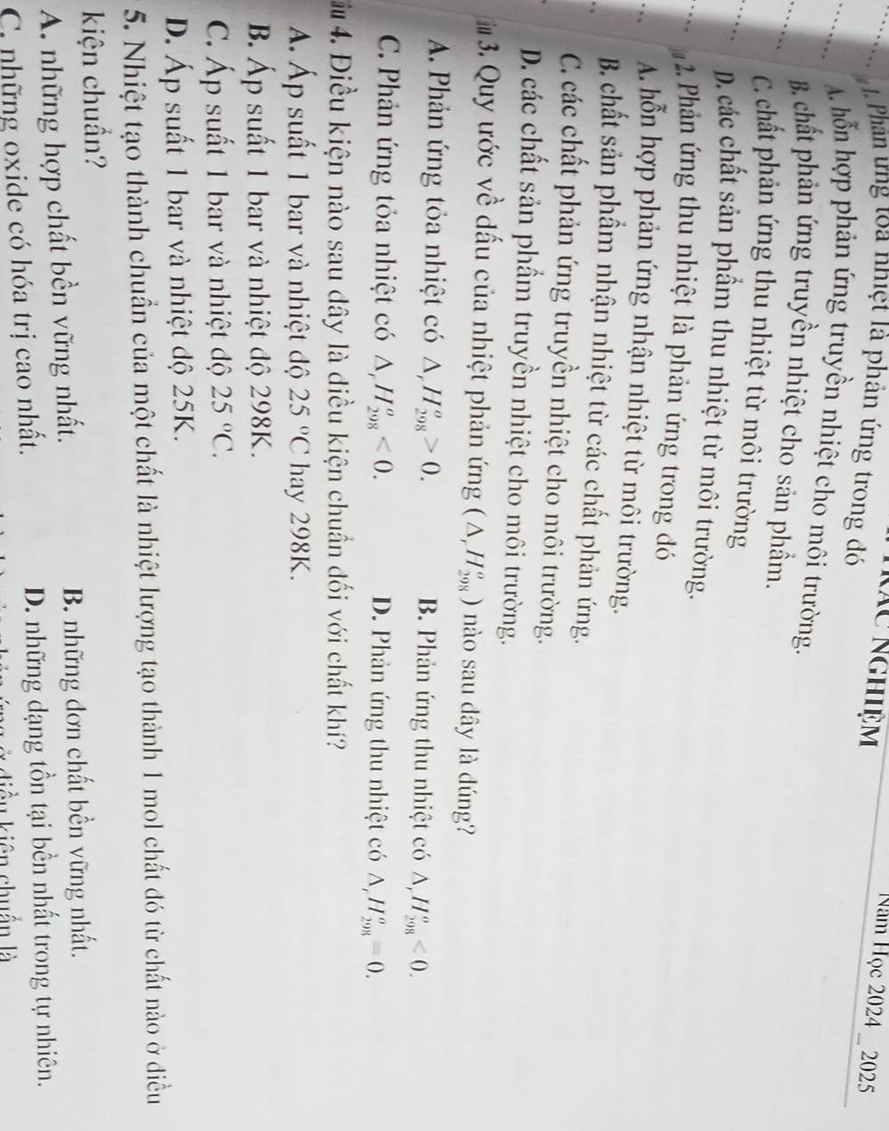 kãc Nghiệm
Năm Học 2024 _ 2025
1 Phân ưng toa nhiệt là phản ứng trong đó
A. hỗn hợp phản ứng truyền nhiệt cho môi trường.
B. chất phản ứng truyền nhiệt cho sản phầm.
C. chất phản ứng thu nhiệt từ môi trường
D. các chất sản phẩm thu nhiệt từ môi trường.
2. Phản ứng thu nhiệt là phản ứng trong đó
A. hỗn hợp phản ứng nhận nhiệt từ môi trường.
B. chất sản phầm nhận nhiệt từ các chất phản ứng.
C. các chất phản ứng truyền nhiệt cho môi trường.
D. các chất sản phẩm truyền nhiệt cho môi trường.
# 3. Quy ước về dấu của nhiệt phản ứng (△ ,H_(298)^o) nào sau dây là dúng?
A. Phản ứng tỏa nhiệt có △ _rH_(298)^o>0. B. Phản ứng thu nhiệt có △ ,H_(298)^o<0.
C. Phản ứng tỏa nhiệt có △ _rH_(298)^o<0. D. Phản ứng thu nhiệt có △ _rH_(298)^o=0.
4. Điều kiện nào sau dây là điều kiện chuẩn đối với chất khí?
Á. Áp suất 1 bar và nhiệt độ 25°C hay 298K.
B. Áp suất 1 bar và nhiệt độ 298K.
C. Áp suất 1 bar và nhiệt độ 25°C.
D. Áp suất 1 bar và nhiệt độ 25K.
5. Nhiệt tạo thành chuẩn của một chất là nhiệt lượng tạo thành 1 mol chất đó từ chất nào ở điều
kiện chuẩn?
A. những hợp chất bền vững nhất. B. những đơn chất bền vững nhất.
C những oxide có hóa trị cao nhất. D. những dạng tồn tại bền nhất trong tự nhiên.
iều kiên chuẩn là