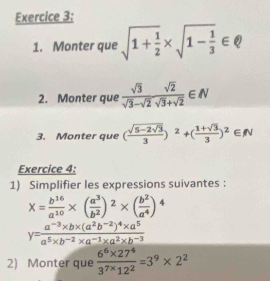 Monter que sqrt(1+frac 1)2* sqrt(1-frac 1)3∈ Q
2. Monter que  sqrt(3)/sqrt(3)-sqrt(2)  sqrt(2)/sqrt(3)+sqrt(2) ∈ N
3. Monter que (frac sqrt(5-2sqrt 3)3)^2+( (1+sqrt(3))/3 )^2∈ N
Exercice 4: 
1) Simplifier les expressions suivantes :
X= b^(16)/a^(10) * ( a^3/b^2 )^2* ( b^2/a^4 )^4
y=frac a^(-3)* b* (a^2b^(-2))^4* a^5a^5* b^(-2)* a^(-1)* a^2* b^(-3)
2) Monter que  (6^6* 27^4)/3^(7*)12^2 =3^9* 2^2