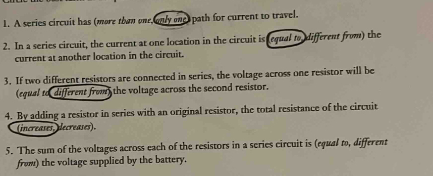 A series circuit has (more than one, only one, path for current to travel. 
2. In a series circuit, the current at one location in the circuit is (equal to different from) the 
current at another location in the circuit. 
3. If two different resistors are connected in series, the voltage across one resistor will be 
(equal to different from) the voltage across the second resistor. 
4. By adding a resistor in series with an original resistor, the total resistance of the circuit 
(increases, decreases). 
5. The sum of the voltages across each of the resistors in a series circuit is (equal to, different 
from) the voltage supplied by the battery.