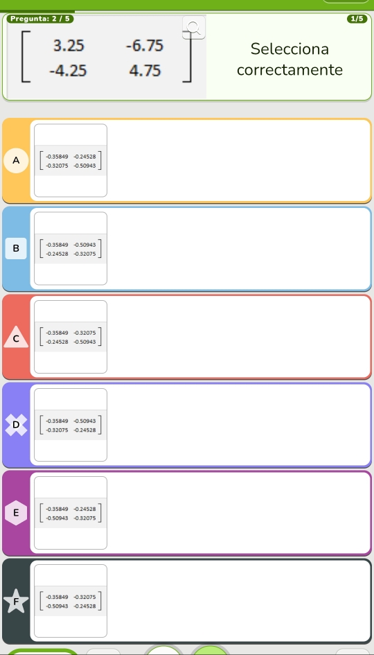 Pregunta: 2 / 5
beginbmatrix 3.25&-6.75 -4.25&4.75endbmatrix Selecciona
correctamente
A beginbmatrix -0.35849&-0.24528 -0.32075&-0.50943endbmatrix
B beginbmatrix -0.35849&-0.50943 -0.24528&-0.32075endbmatrix
c beginbmatrix -0.35849&-0.32075 -0.24528&-0.50943endbmatrix
D beginbmatrix -0.35849&-0.50943 -0.32075&0.24528endbmatrix
E beginbmatrix -0.35849&-0.24528 -0.50943&0.32075endbmatrix
* beginarrayr -0.3584 -0.509 endarray beginarrayr 49-0.32075 13-0.24528endarray