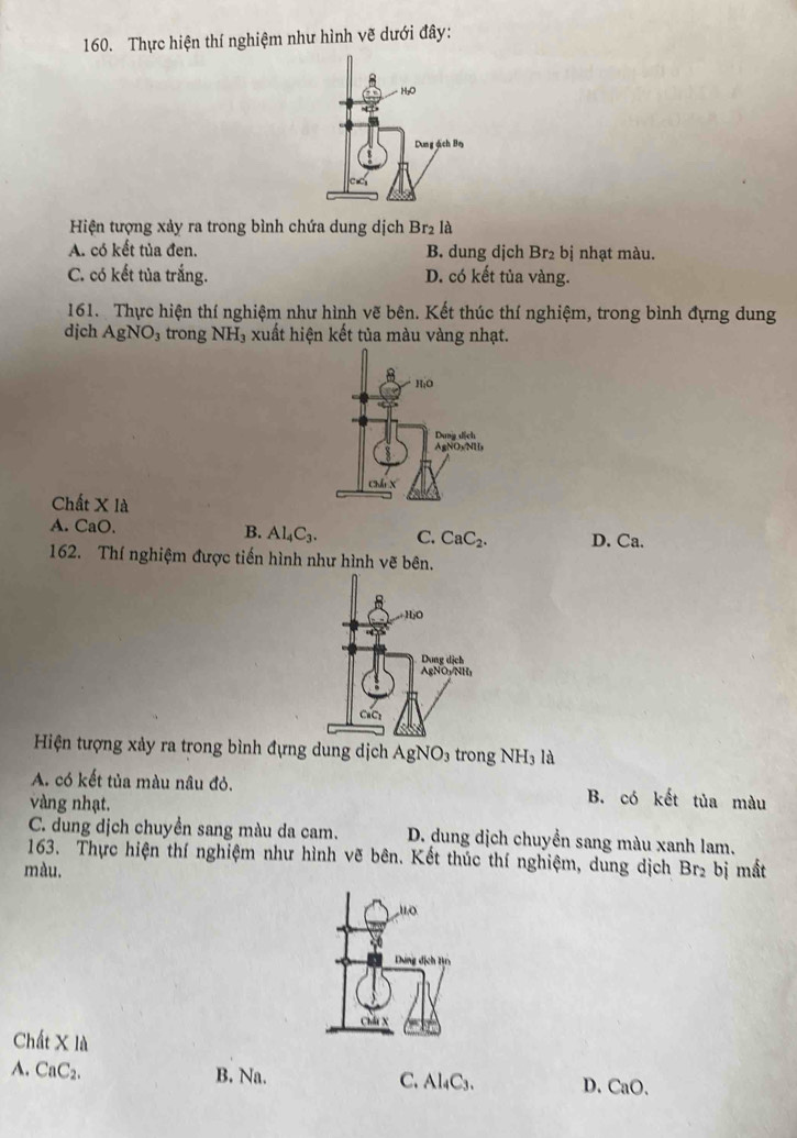 Thực hiện thí nghiệm như hình vẽ dưới đây:
Hiện tượng xảy ra trong bình chứa dung dịch Br_2 là
A. có kết tủa đen. B. dung dịch Br₂ bị nhạt màu.
C. có kết tủa trắng. D. có kết tủa vàng.
161. Thực hiện thí nghiệm như hình vẽ bên. Kết thúc thí nghiệm, trong bình đựng dung
djch AgNO_3 trong NH_3 , xuất hiện kết tủa màu vàng nhạt.
Chất X là
A. CaO. B. Al_4C_3. C. CaC_2. D. Ca.
162. Thí nghiệm được tiến hình như hình vẽ bên.
Hiện tượng xảy ra trong bình đựng dung dịch AgNO_3 trong NH_3 là
A. có kết tủa màu nâu đỏ. B. có kết tủa màu
vàng nhạt.
C. dung dịch chuyền sang màu da cam. D. dung dịch chuyển sang màu xanh lam.
163. Thực hiện thí nghiệm như hình vẽ bên. Kết thúc thí nghiệm, dung dịch
màu. Br_2 bị mất
uo
Dung dịch Tự
Ch x
Chất X là
A. CaC2. B. Na. C. Al₄C3. D. CaO.