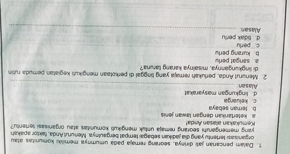 Dalam pencarian jati dirinya, seorang remaja pada umumnya memiliki komunitas atau
organisasi tertentu yang dia jadikan sebagai tempat bergaulnya. Menurut Anda, faktor apakah
yang memengaruhi seorang remaja untuk mengikuti komunitas atau organisasi tertentu?
Kemukakan alasan Anda!
a. ketertarikan dengan lawan jenis
b. teman sebaya
c. keluarga
d. lingkungan masyarakat
Alasan:_
2. Menurut Anda, perlukah remaja yang tinggal di perkotaan mengikuti kegiatan pemuda rutin
di lingkungannya, misalnya karang taruna?
a. sangat perlu
b. kurang perlu
c. perlu
_
_
d. tidak perlu
Alasan:_