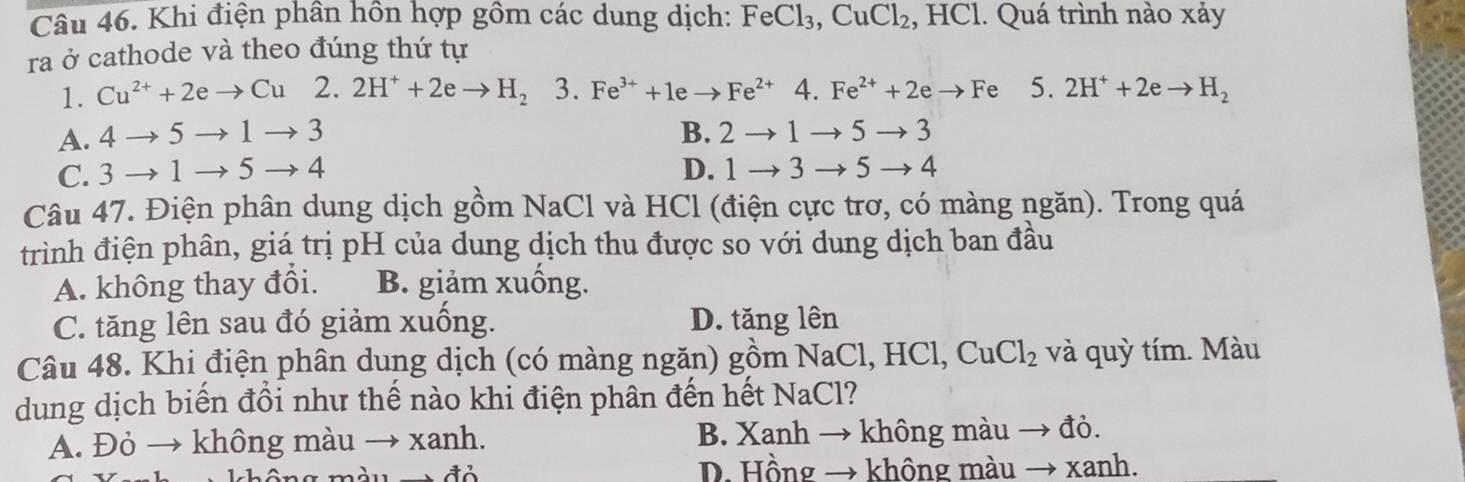 Khi điện phân hồn hợp gồm các dung dịch: FeCl_3, CuCl_2 , HCl. Quá trình nào xảy
ra ở cathode và theo đúng thứ tự
1. Cu^(2+)+2eto Cu2 2H^++2eto H_2 3. Fe^(3+)+1eto Fe^(2+)4. Fe^(2+)+2eto F 5. 2H^++2eto H_2
A. 4to 5to 1to 3 B. 2to 1to 5to 3
C. 3to 1to 5to 4 D. 1to 3to 5to 4
Câu 47. Điện phân dung dịch gồm NaCl và HCl (điện cực trơ, có màng ngăn). Trong quá
trình điện phân, giá trị pH của dung dịch thu được so với dung dịch ban đầu
A. không thay đổi. B. giảm xuống.
C. tăng lên sau đó giảm xuống. D. tăng lên
Câu 48. Khi điện phân dung dịch (có màng ngăn) gồm Na C l, HCl, CuCl_2 và quỳ tím. Màu
dung dịch biến đổi như thế nào khi điện phân đến hết NaCl?
A. Đỏ → không màu → xanh. B. Xanh → không màu đỏ.
D. Hồng → không màu → xanh.