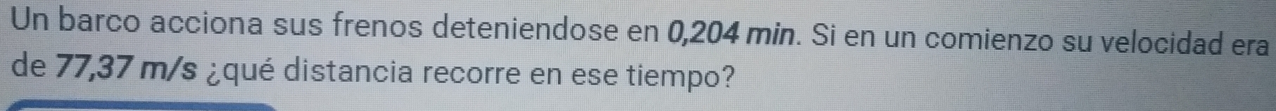 Un barco acciona sus frenos deteniendose en 0,204 min. Si en un comienzo su velocidad era 
de 77,37 m/s ¿qué distancia recorre en ese tiempo?