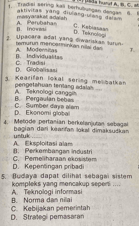 )pada huruf A, B, C, at
1. Tradisi sering kali berhubungan dengan 6. E
aktivitas yang diulang-ulang dalam
masyarakat adalah
A. Perubahan
B. Inovasi
C. Kebiasaan
D. Teknologi
2. Upacara adat yang diwariskan turun-
temurun mencerminkan nilai dari
A. Modernitas 7.
B. Individualitas
C. Tradisi
D. Globalisasi
3. Kearifan lokal sering melibatkan
pengetahuan tentang adalah ....
A. Teknologi canggih
B. Pergaulan bebas
C. Sumber daya alam
D. Ekonomi global
4. Metode pertanian berkelanjutan sebagai
bagian dari kearifan lokal dimaksudkan
untuk
A. Eksploitasi alam
B. Perkembangan industri
C. Pemeliharaan ekosistem
D. Kepentingan pribadi
5. Budaya dapat dilihat sebagai sistem
kompleks yang mencakup seperti ....
A. Teknologi informasi
B. Norma dan nilai
C. Kebijakan pemerintah
D. Strategi pemasaran