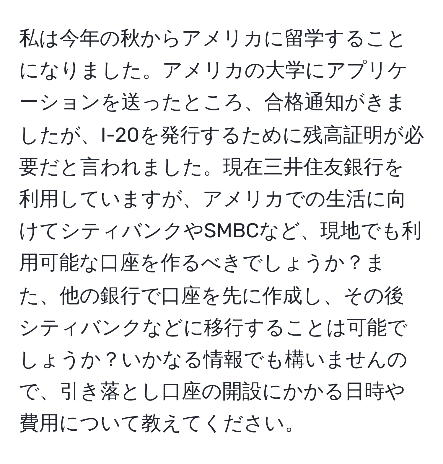私は今年の秋からアメリカに留学することになりました。アメリカの大学にアプリケーションを送ったところ、合格通知がきましたが、I-20を発行するために残高証明が必要だと言われました。現在三井住友銀行を利用していますが、アメリカでの生活に向けてシティバンクやSMBCなど、現地でも利用可能な口座を作るべきでしょうか？また、他の銀行で口座を先に作成し、その後シティバンクなどに移行することは可能でしょうか？いかなる情報でも構いませんので、引き落とし口座の開設にかかる日時や費用について教えてください。
