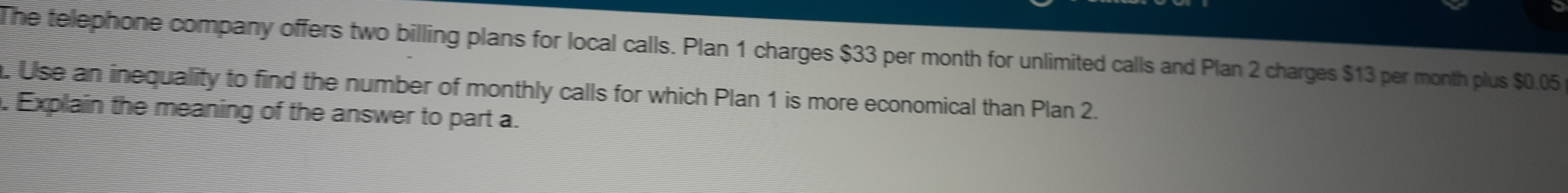 The telephone company offers two billing plans for local calls. Plan 1 charges $33 per month for unlimited calls and Plan 2 charges $13 per month plus $0.05. Use an inequality to find the number of monthly calls for which Plan 1 is more economical than Plan 2. 
. Explain the meaning of the answer to part a.