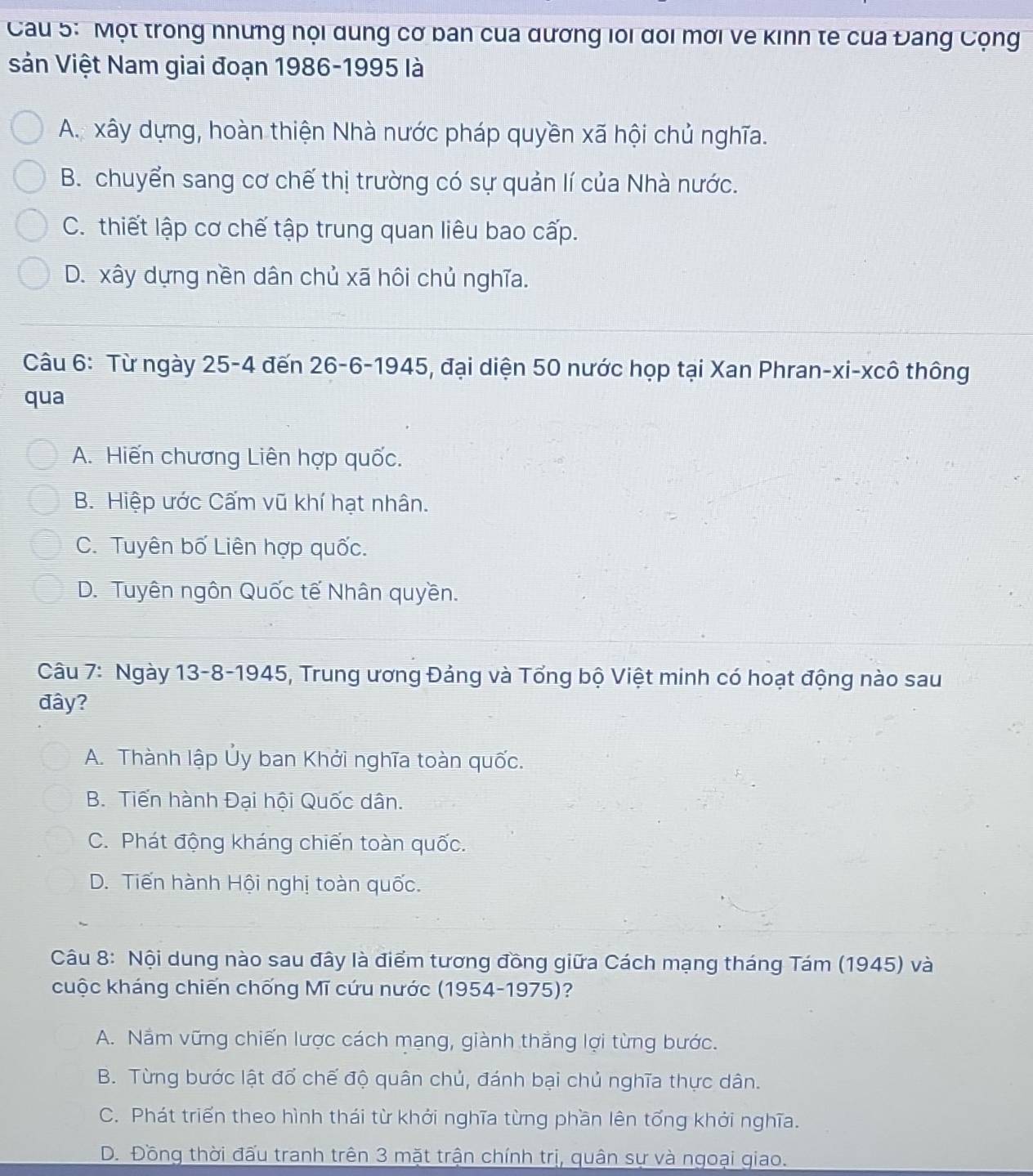 Cau 5: Một trong nhưng nội dung cơ ban của dương loi đoi mời ve kinn te của Đang Cộng
sản Việt Nam giai đoạn 1986-1995 là
A. xây dựng, hoàn thiện Nhà nước pháp quyền xã hội chủ nghĩa.
B. chuyển sang cơ chế thị trường có sự quản lí của Nhà nước.
C. thiết lập cơ chế tập trung quan liêu bao cấp.
D. xây dựng nền dân chủ xã hôi chủ nghĩa.
Câu 6: Từ ngày 25-4 đến 26 -6-1945, đại diện 50 nước họp tại Xan Phran-xi-xcô thông
qua
A. Hiến chương Liên hợp quốc.
B. Hiệp ước Cấm vũ khí hạt nhân.
C. Tuyên bố Liên hợp quốc.
D. Tuyên ngôn Quốc tế Nhân quyền.
Câu 7: Ngày 13-8-1945, Trung ương Đảng và Tổng bộ Việt minh có hoạt động nào sau
đây?
A. Thành lập Ủy ban Khởi nghĩa toàn quốc.
B. Tiến hành Đại hội Quốc dân.
C. Phát động kháng chiến toàn quốc.
D. Tiến hành Hội nghị toàn quốc.
Câu 8: Nội dung nào sau đây là điểm tương đồng giữa Cách mạng tháng Tám (1945) và
cuộc kháng chiến chống Mĩ cứu nước (1954-1975)?
A. Nắm vững chiến lược cách mạng, giành thắng lợi từng bước.
B. Từng bước lật đổ chế độ quân chủ, đánh bại chủ nghĩa thực dân.
C. Phát triển theo hình thái từ khởi nghĩa từng phần lên tổng khởi nghĩa.
D. Đồng thời đấu tranh trên 3 mặt trận chính trị, quân sự và ngoại qiao.