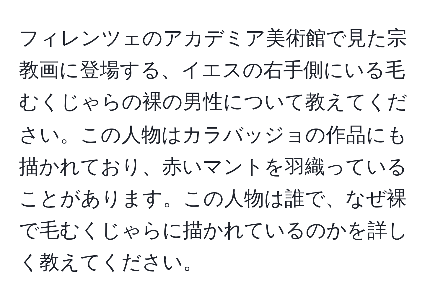 フィレンツェのアカデミア美術館で見た宗教画に登場する、イエスの右手側にいる毛むくじゃらの裸の男性について教えてください。この人物はカラバッジョの作品にも描かれており、赤いマントを羽織っていることがあります。この人物は誰で、なぜ裸で毛むくじゃらに描かれているのかを詳しく教えてください。