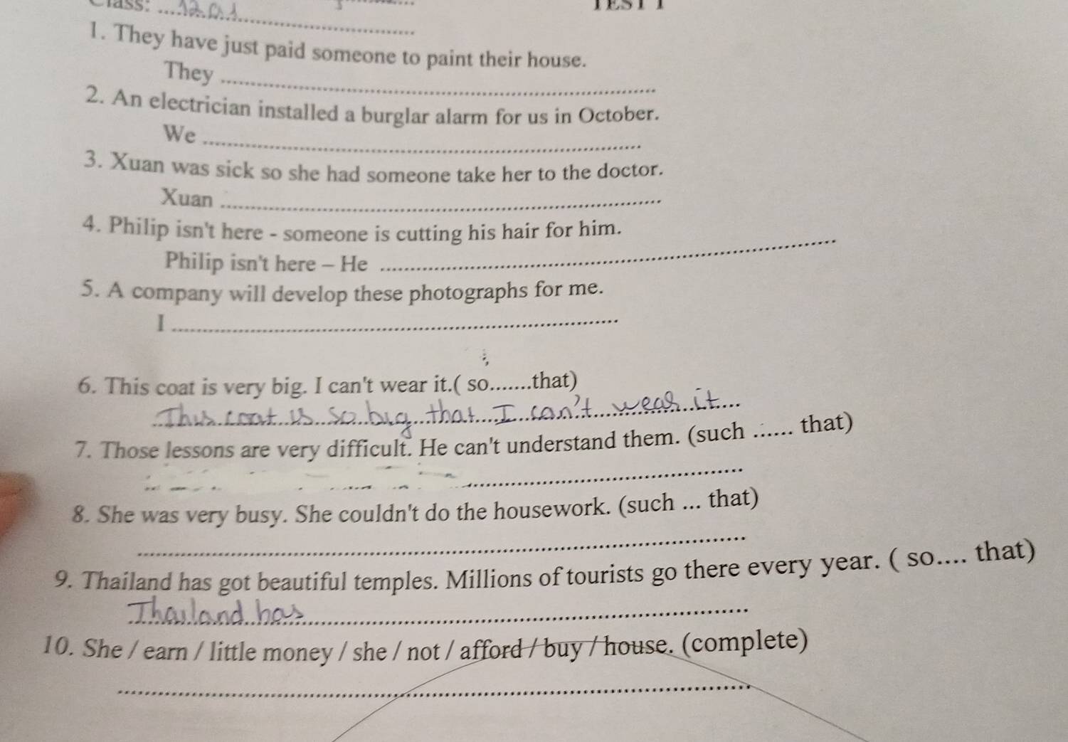 ss:_ 
1. They have just paid someone to paint their house. 
They 
_ 
2. An electrician installed a burglar alarm for us in October. 
We 
_ 
3. Xuan was sick so she had someone take her to the doctor. 
Xuan_ 
4. Philip isn't here - someone is cutting his hair for him. 
Philip isn't here - He 
5. A company will develop these photographs for me. 
_I 
_ 
6. This coat is very big. I can't wear it.( so.......that) 
7. Those lessons are very difficult. He can't understand them. (such _. that) 
_ 
_ 
_ 
8. She was very busy. She couldn't do the housework. (such ... that) 
_ 
9. Thailand has got beautiful temples. Millions of tourists go there every year. ( so.... that) 
10. She / earn / little money / she / not / afford / buy / house. (complete) 
_